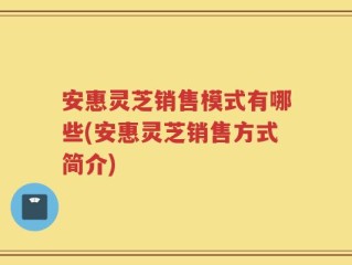 安惠灵芝销售模式有哪些(安惠灵芝销售方式简介)