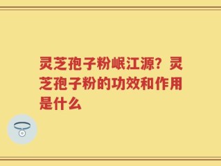 灵芝孢子粉岷江源？灵芝孢子粉的功效和作用是什么