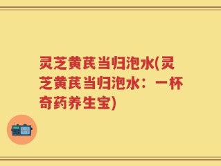 灵芝黄芪当归泡水(灵芝黄芪当归泡水：一杯奇药养生宝)