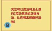 灵芝可以煮汤吗怎么煮的(灵芝煮汤的正确方法，让你喝出健康好滋味)