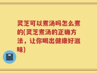 灵芝可以煮汤吗怎么煮的(灵芝煮汤的正确方法，让你喝出健康好滋味)
