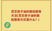 灵芝孢子油的最佳服用方法(灵芝孢子油的最佳服用方式是什么？)