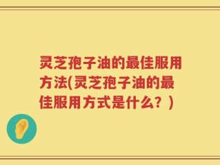 灵芝孢子油的最佳服用方法(灵芝孢子油的最佳服用方式是什么？)