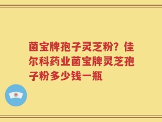 菌宝牌孢子灵芝粉？佳尔科药业菌宝牌灵芝孢子粉多少钱一瓶