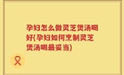 孕妇怎么做灵芝煲汤喝好(孕妇如何烹制灵芝煲汤喝最妥当)