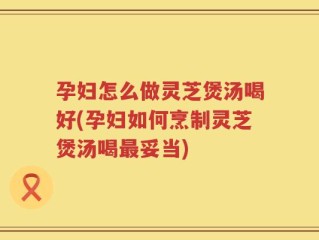 孕妇怎么做灵芝煲汤喝好(孕妇如何烹制灵芝煲汤喝最妥当)