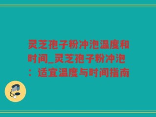 灵芝孢子粉冲泡温度和时间_灵芝孢子粉冲泡：适宜温度与时间指南