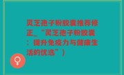 灵芝孢子粉胶囊推荐修正_“灵芝孢子粉胶囊：提升免疫力与健康生活的优选”)