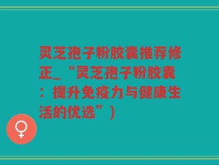 灵芝孢子粉胶囊推荐修正_“灵芝孢子粉胶囊：提升免疫力与健康生活的优选”)