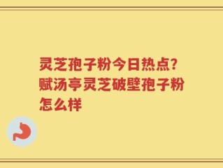 灵芝孢子粉今日热点？赋汤亭灵芝破壁孢子粉怎么样