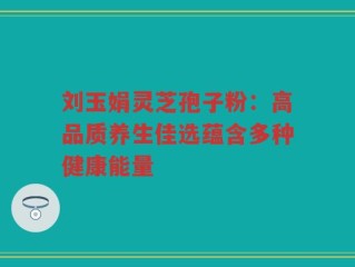 刘玉娟灵芝孢子粉：高品质养生佳选蕴含多种健康能量