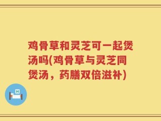 鸡骨草和灵芝可一起煲汤吗(鸡骨草与灵芝同煲汤，药膳双倍滋补)