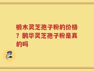 椴木灵芝孢子粉的价格？鹊华灵芝孢子粉是真的吗