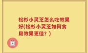 松杉小灵芝怎么吃效果好(松杉小灵芝如何食用效果更佳？)