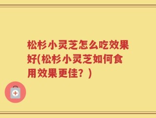 松杉小灵芝怎么吃效果好(松杉小灵芝如何食用效果更佳？)