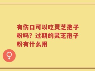 有伤口可以吃灵芝孢子粉吗？过期的灵芝孢子粉有什么用