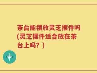 茶台能摆放灵芝摆件吗(灵芝摆件适合放在茶台上吗？)