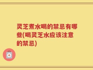 灵芝煮水喝的禁忌有哪些(喝灵芝水应该注意的禁忌)