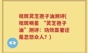 祛斑灵芝孢子油测评(祛斑明星 “灵芝孢子油”测评：功效显著还是忽悠众人？)