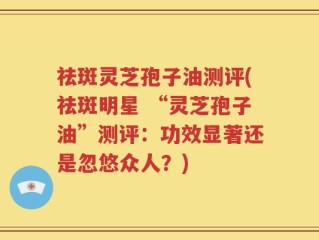祛斑灵芝孢子油测评(祛斑明星 “灵芝孢子油”测评：功效显著还是忽悠众人？)