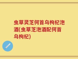 虫草灵芝何首乌枸杞泡酒(虫草芝泡酒配何首乌枸杞)