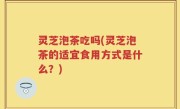 灵芝泡茶吃吗(灵芝泡茶的适宜食用方式是什么？)
