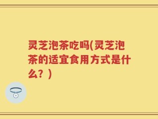 灵芝泡茶吃吗(灵芝泡茶的适宜食用方式是什么？)