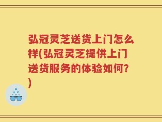弘冠灵芝送货上门怎么样(弘冠灵芝提供上门送货服务的体验如何？)