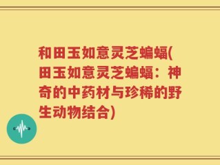 和田玉如意灵芝蝙蝠(田玉如意灵芝蝙蝠：神奇的中药材与珍稀的野生动物结合)