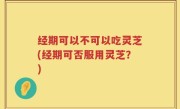 经期可以不可以吃灵芝(经期可否服用灵芝？)