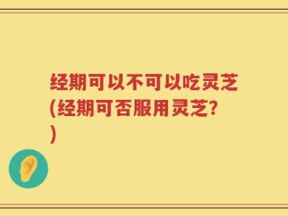 经期可以不可以吃灵芝(经期可否服用灵芝？)