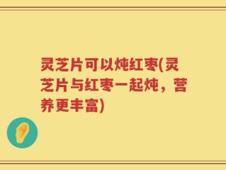 灵芝片可以炖红枣(灵芝片与红枣一起炖，营养更丰富)