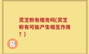 灵芝粉有相克吗(灵芝粉有可能产生相互作用？)