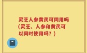 灵芝人参黄芪可同用吗(灵芝、人参和黄芪可以同时使用吗？)