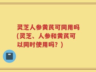 灵芝人参黄芪可同用吗(灵芝、人参和黄芪可以同时使用吗？)