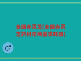 全国赤灵芝(全国赤灵芝药材市场需求旺盛)