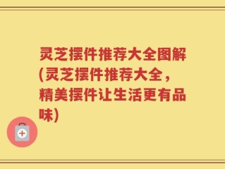 灵芝摆件推荐大全图解(灵芝摆件推荐大全，精美摆件让生活更有品味)