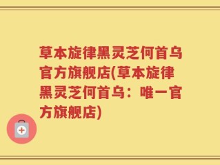 草本旋律黑灵芝何首乌官方旗舰店(草本旋律黑灵芝何首乌：唯一官方旗舰店)