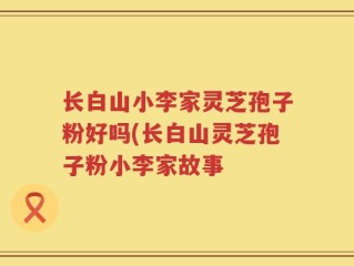 长白山小李家灵芝孢子粉好吗(长白山灵芝孢子粉小李家故事