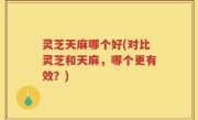 灵芝天麻哪个好(对比灵芝和天麻，哪个更有效？)