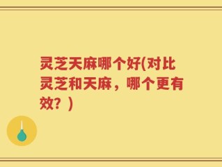 灵芝天麻哪个好(对比灵芝和天麻，哪个更有效？)