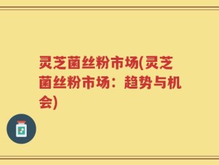 灵芝菌丝粉市场(灵芝菌丝粉市场：趋势与机会)