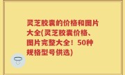 灵芝胶囊的价格和图片大全(灵芝胶囊价格、图片完整大全！50种规格型号供选)