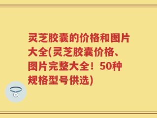 灵芝胶囊的价格和图片大全(灵芝胶囊价格、图片完整大全！50种规格型号供选)
