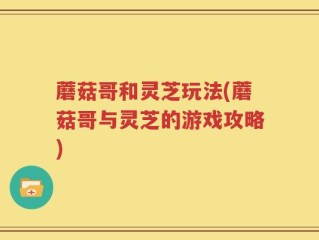 蘑菇哥和灵芝玩法(蘑菇哥与灵芝的游戏攻略)