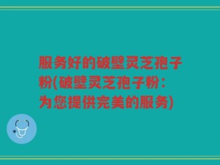 服务好的破壁灵芝孢子粉(破壁灵芝孢子粉：为您提供完美的服务)