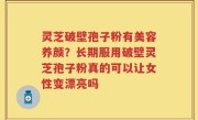 灵芝破壁孢子粉有美容养颜？长期服用破壁灵芝孢子粉真的可以让女性变漂亮吗