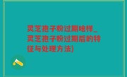 灵芝孢子粉过期啥样_灵芝孢子粉过期后的特征与处理方法)