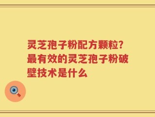 灵芝孢子粉配方颗粒？最有效的灵芝孢子粉破壁技术是什么