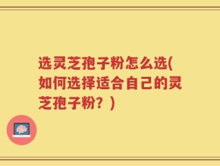 选灵芝孢子粉怎么选(如何选择适合自己的灵芝孢子粉？)